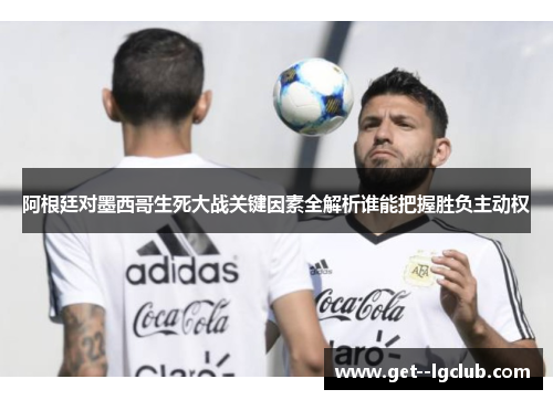 阿根廷对墨西哥生死大战关键因素全解析谁能把握胜负主动权