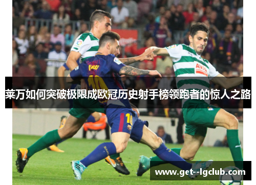 莱万如何突破极限成欧冠历史射手榜领跑者的惊人之路
