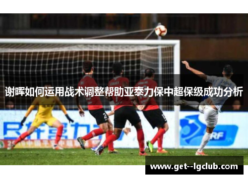 谢晖如何运用战术调整帮助亚泰力保中超保级成功分析