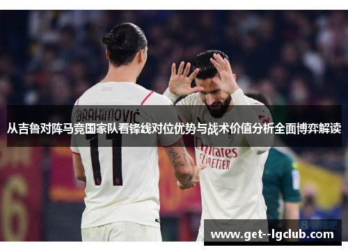 从吉鲁对阵马竞国家队看锋线对位优势与战术价值分析全面博弈解读 从吉鲁对阵马竞国家队看锋线对位优势与战术价值分析全面博弈解读