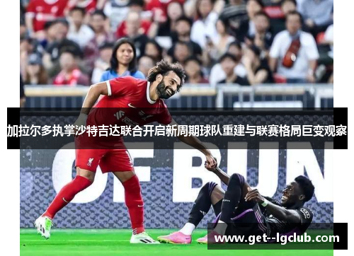 加拉尔多执掌沙特吉达联合开启新周期球队重建与联赛格局巨变观察 加拉尔多执掌沙特吉达联合开启新周期球队重建与联赛格局巨变观察