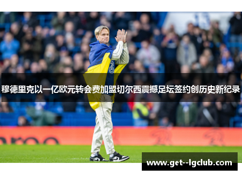 穆德里克以一亿欧元转会费加盟切尔西震撼足坛签约创历史新纪录