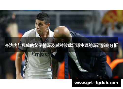齐达内与恩佐的父子情深及其对彼此足球生涯的深远影响分析