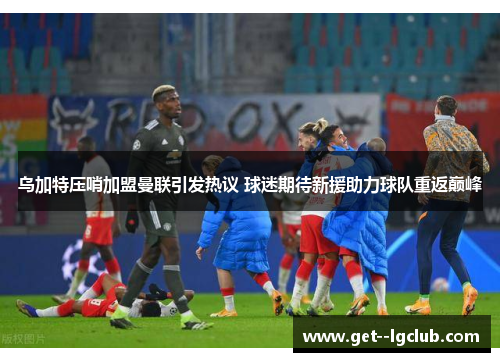 乌加特压哨加盟曼联引发热议 球迷期待新援助力球队重返巅峰
