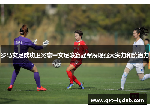 罗马女足成功卫冕意甲女足联赛冠军展现强大实力和统治力