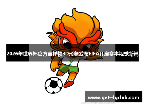 2026年世界杯官方吉祥物3D形象发布FIFA开启赛事视觉新篇 2026年世界杯官方吉祥物3D形象发布FIFA开启赛事视觉新篇