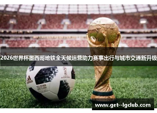 2026世界杯墨西哥地铁全天候运营助力赛事出行与城市交通新升级 2026世界杯墨西哥地铁全天候运营助力赛事出行与城市交通新升级