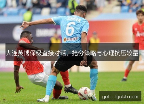 大连英博保级直接对话，抢分策略与心理抗压较量